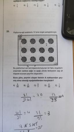 20.
eşitliğinin sağlanma olasılığı kaçtır?
A) / B)
Platforma eşit aralıklarla 12 tane engel yerleştirilmiştir.
A)
Bu platformun sol üst köşesinde bulunan bir fare, engellerin
arasından sadece sağa ve aşağı yönde ilerleyerek sağ alt
köşede bulunan peynire ulaşacaktır.
3
35
Buna göre, peynire ulaşan farenin A noktasından geç-
miş olma olasılığı aşağıdakilerden hangisidir?
B)
4
35
71
314
ul = 4
31
D) //
20
21
7.6 SAT
(1 7
E)
D)
6
35
12
35
3