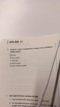 BÖLÜM 17
6. Aşağıda verilen maddelerden hangisi hava kirliliğine
sebep olmaz?
AVTozlar
B) Sera gazları
C) Azot gazi
D) Zehirli gazlar
E) Ozon tüketen gazlar
7. Asit yağmurlarının zararları ile ilgili
1. Yeryüzündeki bitki örtüsüne ciddi
II. Su kaynaklarında asit oranını art
sudaki canlı hayata zarar verir
rlar verir.
ak suyu kirletir ve