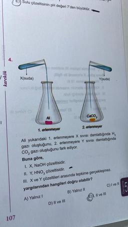 |
karekök
4.
Sulu çözeltisinin pH değeri 7'den büyüktür.
107
III sinisY (D
aby nomilele Od malqui sonovi
X(suda)
unulud osd
Al
light oll Unansis Xhög snu
alt 1 sA
ebnisse neimols
X.0
BallightieleX |
iginsy isolignoray
nisy (8
Y(suda)
15 (A
CaCO3
D) II ve III
1. erlenmeyer
2. erlenmeyer
Ali yukarıdaki 1. erlenmeyere X SIVISI damlattığında H₂
gazı oluştuğunu, 2. erlenmeyere Y Sivisi damlattığında
CO₂ gazı oluştuğunu fark ediyor.
Buna göre,
I. X, NaOH çözeltisidir.
II. Y, HNO₂ çözeltisidir.
III. X ve Y çözeltileri arasında tepkime gerçekleşmez.
yargılarından hangileri doğru olabilir?
A) Yalnız I
B) Yalnız II
E) I, II ve III
C) I ve II
Deneme
LO