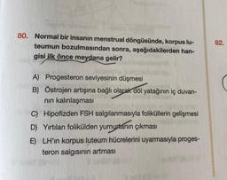 80. Normal bir insanın menstrual döngüsünde, korpus lu-
teumun bozulmasından sonra, aşağıdakilerden han-
gisi ilk önce meydana gelir?
A) Progesteron seviyesinin düşmesi
B) Östrojen artışına bağlı olarak döl yatağının iç duvarı-
nın kalınlaşması
C) Hipofizden FSH salgılanmasıyla foliküllerin gelişmesi
D) Yırtılan folikülden yumurtanın çıkması
E) LH'ın korpus luteum hücrelerini uyarmasıyla proges-
teron salgısının artması
YA
82.