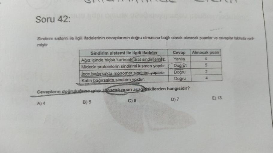 Soru 42:
Sindirim sistemi ile ilgili ifadelerinin cevaplarının doğru olmasına bağlı olarak alınacak puanlar ve cevaplar tabloda veril-
miştir.
Sindirim sistemi ile ilgili ifadeler
Ağız içinde hiçbir karbonhidrat sindirilemez.
Midede proteinlerin sindirimi 