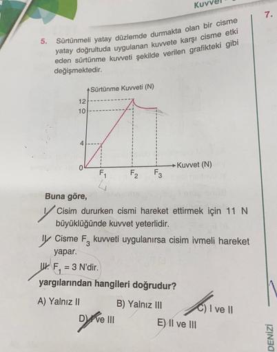 5.
Sürtünmeli yatay düzlemde durmakta olan bir cisme
yatay doğrultuda uygulanan kuvvete karşı cisme etki
eden sürtünme kuvveti şekilde verilen grafikteki gibi
değişmektedir.
12
10
4
Sürtünme Kuvveti (N)
F₁
F2
F3
Dyreve !!!
Kuv
Buna göre,
Cisim dururken cis