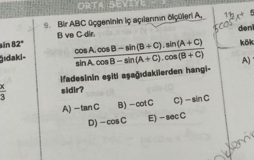 sin 82°
ğıdaki-
X
3
ORTA SEY
9. Bir ABC üçgeninin iç açılarının ölçüleri A,
B ve C-dir.
cosA.cos B-sin (B+C). sin (A + C)
sin A. cos B-sin (A+C). cos (B+C)
Ifadesinin eşiti aşağıdakilerden hangi-
sidir?
G
A) -tan C
B)-cot C
D) - cos C
C) -sin C
E) - sec C
