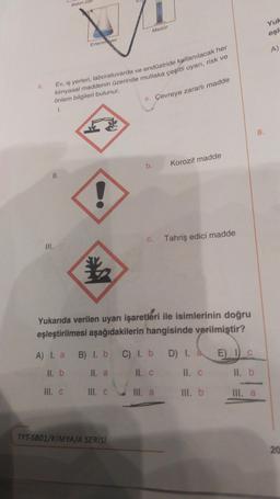 6.
II.
III.
Ev, iş yerleri, laboratuvarda ve endüstride kullanılacak her
kimyasal maddenin üzerinde mutlaka çeşitli uyarı, risk ve
önlem bilgileri bulunur.
1.
Balon joje
A) I. a
ll. b
Erlenmeyer
III. c
Mezür
B) I. b
II. a
III. C
TYT-SB01/KİMYA/A SERİSİ
a. Çevreye zararlı madde
Yukarıda verilen uyarı işaretleri ile isimlerinin doğru
eşleştirilmesi aşağıdakilerin hangisinde verilmiştir?
b.
Korozif madde
C. Tahriş edici madde
C) l. b
II. C
III. a
D) I. à
II. C
III. b
8.
E) I C
II. b
III. a
Yuk
eşl
A)
20