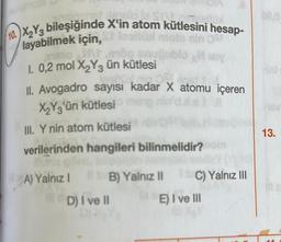 doje State
10.X₂Y3 bileşiğinde X'in atom kütlesini hesap-
nin OSH
gublo Miery
layabilmek için,
inamo M
1. 0,2 mol X₂Y3 ün kütlesi
MON.oin OS
II. Avogadro sayısı kadar X atomu içeren
X₂Y3'ün kütlesi
III. Y nin atom kütlesi
verilerinden hangileri bilinmelidir?
na rel
A) Yalnız 1
B) Yalnız II
D) I ve II
C) Yalnız III
E) I ve III
13.