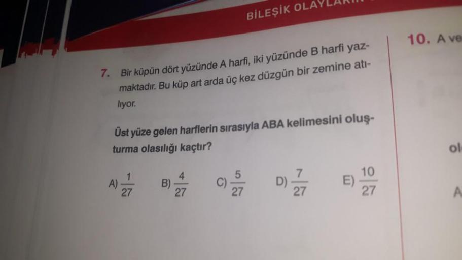 7. Bir küpün dört yüzünde A harfi, iki yüzünde B harfi yaz-
maktadır. Bu küp art arda üç kez düzgün bir zemine atı-
lıyor.
Üst yüze gelen harflerin sırasıyla ABA kelimesini oluş-
turma olasılığı kaçtır?
1
A) 7
27
BİLEŞİK OLAYLARI
B)
4
27
D) -777
E)
10
27
1