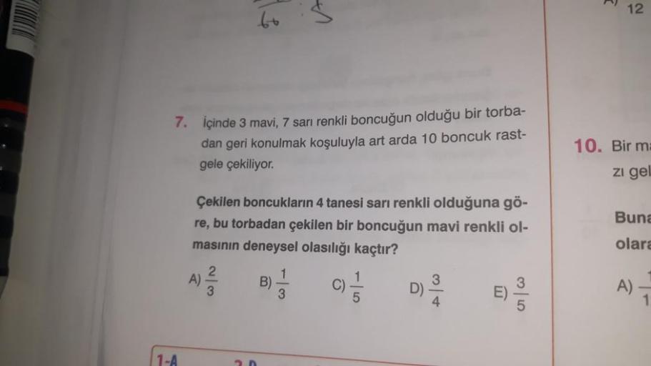 1-A
7. İçinde 3 mavi, 7 sarı renkli boncuğun olduğu bir torba-
dan geri konulmak koşuluyla art arda 10 boncuk rast-
gele çekiliyor.
60
A)
Çekilen boncukların 4 tanesi sarı renkli olduğuna gö-
re, bu torbadan çekilen bir boncuğun mavi renkli ol-
masının den