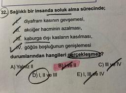 32. Sağlıklı bir insanda soluk alma sürecinde;
diyafram kasının gevşemesi,
akciğer hacminin azalması,
kaburga dışı kasların kasılması,
V. göğüs boşluğunun genişlemesi
durumlarından hangileri gerçekleşmez?
A) Yalniz II
D) I, II ve III
B) ve ll
C) III ye IV
!!! yo
E) I, II ve IV