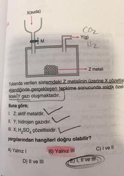 X(suda)
X
M
istien
Delibe
C0₂
Y(g)
D) II ve III
and
H₂
Z metali
Yukarıda verilen sistemdeki Z metalinin üzerine X çözeltisi
eklendiğinde gerçekleşen tepkime sonucunda asidik özel-
likteki Y gazı oluşmaktadır.
Buna göre;
1. Z; aktif metaldir.
C
II. Y; hidrojen gazıdır.
III. X; H₂SO4 çözeltisidir.
yargılarından hangileri doğru olabilir?
A) Yalnız I
B) Yalnız III
E) I, II ve t
C) I ve II