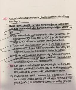 222. Asit ve bazların tepkimeleriyle günlük yaşantımızda sıklıkla
karşılaşırız.
Buna göre günlük hayatta karşılaştığımız aşağıdaki
asit-baz tepkimelerinden hangisinin açıklaması yanlış
tır?
A Asit miktarı fazla olan topraklarda bitkiler gelişemez. Bu
nedenle topraga kireç taşı (CaCO3) ya da sönmemiş
kireç (CaO) eklenerek toprağın pH değeri arttırılır.
osappy
B) Mide asidi olan hidroklorik asidin (HCI) fazla salgılan-
ması sonucu oluşan mide rahatsızlıkları Mg(OH)₂ gibi
maddeler içeren bazik özellikteki ilaçlar ile giderilir.
CAğızda asidik ortamın oluşması diş çürümelerini artırır.
Bu olayın önlenmesi için bazik özellikteki diş macunları
kullanılarak ağız ortamı nötralleştirilir.
D) Kek yapımında kullanılan süt, yoğurt gibi bazik madde-
ler asidik özellikteki kabartma tozu ile tepkimeye girerek
CO₂ gazı açığa çıkarıp kekin kabarmasını sağlar.
E) Zeytinyağının asitlik oranının 0,8-2 arasında olması
tercih edilir. Aşidik özelliği yüksek olan zeytinyağı sud
kostik (NaOH) ile tepkimeye sokularak asitliği giderilir.