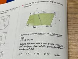 &ndan birer tane
0
40. Aşağıdaki ABCD paralelkenarı d doğrusu boyunca
katlanıyor.
A
d
DE
22
C) 48
Bu katlama sonunda A noktası ile C noktası çakı-
şiyor.
|EC| =2. |DE|'dir.
Katlama sonunda elde edilen şeklin alanı 32
cm² olduğuna göre, ABCD paralelkenarının
alanı kaç cm² dir?
A) 36
B) 40
B
D) 52
E) 60