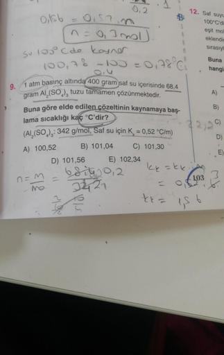 0,156
su100 Các Long
0.57in
n=0₁3 mal
n =
100,7 % -100 = 01
9.
1 atm basınç altında 400 gram saf su içerisinde 68,4
gram Al₂(SO), tuzu tamamen çözünmektedir.
0,2
MAN
Buna göre elde edilen çözeltinin kaynamaya baş-
lama sıcaklığı kaç °C'dir?
313
(Al₂(SO): 3