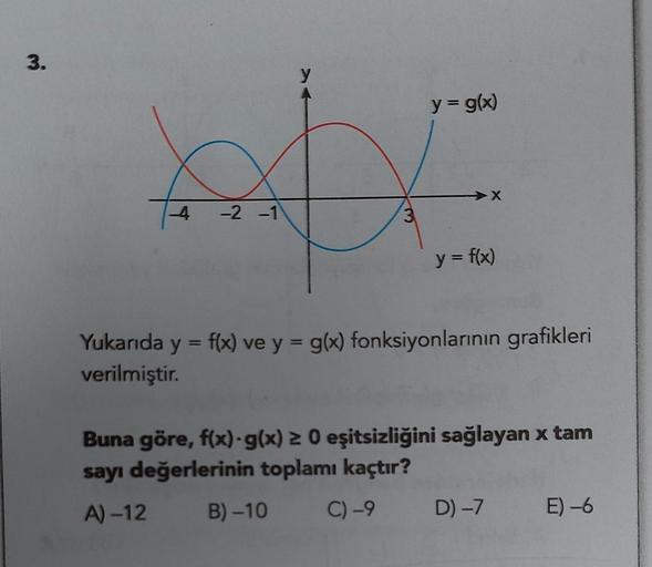 3.
-4
-2 -1
y
3
y = g(x)
X
y = f(x)
Yukarıda y = f(x) ve y = g(x) fonksiyonlarının grafikleri
verilmiştir.
Buna göre, f(x) g(x) ≥ 0 eşitsizliğini sağlayan x tam
sayı değerlerinin toplamı kaçtır?
A)-12 B)-10
C) -9 D) -7 E) -6