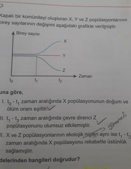 Kapalı bir komüniteyi oluşturan X, Y ve Z popülasyonlarının
birey sayılarının değişimi aşağıdaki grafikte verilmiştir.
A Birey sayısı
to
t₁
t₂
X
Y
N
Zaman
una göre,
1. to-t₁ zaman aralığında X popülasyonunun doğum ve
ölüm oranı eşittir.
II. t₁- t₂ zaman aralığında çevre direnci Z
popülasyonunu olumsuz etkilemiştir.
gevier
- t₂
I. X ve Z popülasyonlarının ekolojik nişleri aynı ise t₁ -
zaman aralığında X popülasyonu rekabette üstünlük
sağlamıştır.
delerinden hangileri doğrudur?