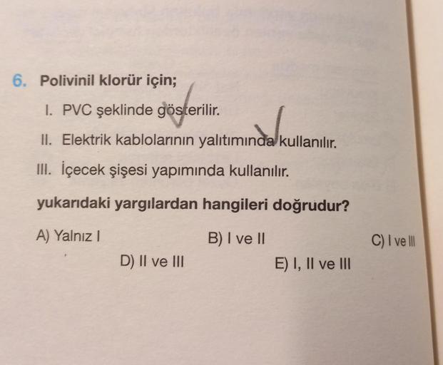 6. Polivinil klorür için;
I. PVC şeklinde gösterilir.
II. Elektrik kablolarının yalıtımında kullanılır.
III. İçecek şişesi yapımında kullanılır.
yukarıdaki yargılardan hangileri doğrudur?
A) Yalnız I
B) I ve II
D) II ve III
E) I, II ve III
C) I ve Ill