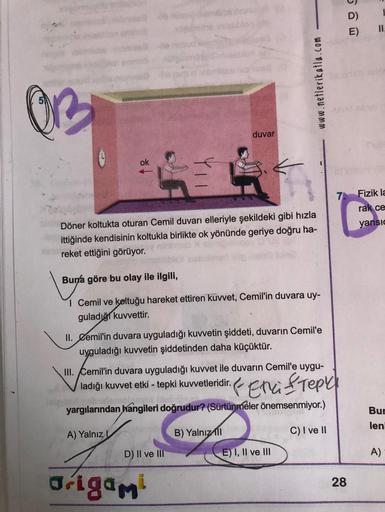 OB
ok
pri
duvar
Döner koltukta oturan Cemil duvarı elleriyle şekildeki gibi hızla
ittiğinde kendisinin koltukla birlikte ok yönünde geriye doğru ha-
reket ettiğini görüyor.
Buna göre bu olay ile ilgili,
1 Cemil ve koltuğu hareket ettiren kuvvet, Cemil'in d