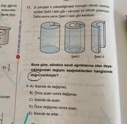 Kap ağzına
dolduruldu-
olarak ölçü-
m
Y
N/w
E) -/-/-
ulunan
✔FEN BİLİMLERİ YAYINLARI
11. 2r yarıçaplı h yüksekliğindeki homojen silindir cisminin
içinden Şekil I deki gibi r yarıçaplı bir silindir çıkarılıyor.
Daha sonra yarısı Şekil II deki gibi kesiliyor.
h
2r
10
Şekil II
Şekil I
mm Buna göre, silindirin kendi ağırlıklarına olan daya-
4thnıklılığındaki değişim aşağıdakilerden hangisinde
doğru verilmiştir?
*) Calibe eble roum
A) İkisinde de değişmez.
B) Önce azalır sonra değişmez.
C) İkisinde de azalır.
D) Önce değişmez sonra azalır.
E) İkisinde de artar.
0100.3mu6
3