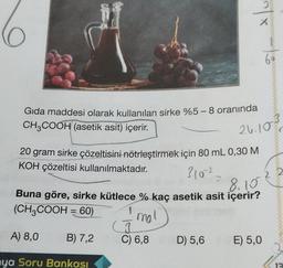 Gıda maddesi olarak kullanılan sirke %5-8 oranında
CH3COOH (asetik asit) içerir.
310²=
20 gram sirke çözeltisini nötrleştirmek için 80 mL 0,30 M
KOH çözeltisi kullanılmaktadır.
A) 8,0
ya Soru Bankası
B) 7,2
J
C) 6,8
2
X
8.10
Buna göre, sirke kütlece % kaç asetik asit içerir?
(CH3COOH = 60)
I mol
D) 5,6
6 *
26.10%
E) 5,0
12