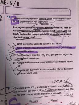 EME-6/B
fik
IV
katla.com
10. "Dünyada sanayileşmenin getirdiği çevre problemlerinden biri
de asit yağmurlarıdır. Asit yağmurları,
316
"1
TYT
Asit yağmurlarının çevre üzerindeki etkilerini konu eden bir
Araştırmacının yukarıdaki konuşmasında boşluklu yere aşa-
ğıdaki ifadelerden hangisi getirildiğinde açıklaması amaçın-
dan uzaklaşmıs olur?
A) Tarihi taş yapıtlar üzerinde aşındırıcı etki yapar.
B) Tarım arazilerinde zararlı böcekleri öldürür ve doğal zirai ilaç-
lama etkisi yapar.
Fosil yakıtların çıkardığı NO₂, SO₂ gibi gazların yağmur ile
etkilesmesinden oluşur.
D) Ağaçları kurumasına ve ormanların yok olmasına neden
olur.
E) Sularda asit düzeyinin artmasına neden olur ve balıkların
yaşamını tehdit eder.
100 gram
upulo Xizelld load Inalsvol
helib 508.40
11. Oda sıcaklığında 500 gram kütlece %40 NaCl sulu çözeltisi içe-
ren beherden boş olan A, B ve C kaplarına sırasıyla 100, 150
ve 250 gram olacak şekilde paylaştırma yapılıyor.
150 gram
260.