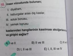 10. İnsan vücudunda bulunan;
I. diyafram,
II. kaburgalar arası dış kaslar,
III. soluk borusu,
IV. yemek borusu
kaslarından hangilerinin kasılması akciğerlere ha
va girişini sağlar?
A) I ve II
D) I, II ve III
B) II ve III
C) III ve N
E) I, II, III ve IV