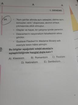 A
TÖF
24.
●
A
1. DENEME
"Aynı şartlar altında aynı sebepler, daima aynı
sonuçları verir." düşüncesi, akımın ortaya
çıkmasında etkili olmuştur.
Olaylar ve hayat, bir çatışma içinde yansıtılır.
Descartes'in rasyonalizm felsefesinin etkisi
görülür.
Gustave Flaubert'in Madame Bovary adlı
eseriyle kesin hâlini almıştır.
Bu bilgiler aşağıdaki edebî akımlarla
eşleştirildiğinde hangisi dışta kalır?
A) Klasisizm
B) Romantizm C) Realizm
D) Natüralizm E) Sembolizm