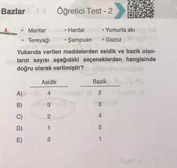 Bazlar Act.8 Öğretici Test - 2
4.
Hardal
• Şampuan
Yukarıda verilen maddelerden asidik ve bazik olan-
nların sayısı aşağıdaki seçeneklerden hangisinde
doğru olarak verilmiştir?
●
Mantar
Tereyağı
A)
B)
C)
D)
E)
Asidik
4
3
2
1
5
Yumurta akı
Gazoz
Bazik
inlY2
13 (0
4
5
1