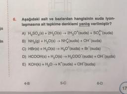ga
in
6. Aşağıdaki asit ve bazlardan hangisinin suda iyon-
laşmasına ait tepkime denklemi yanlış verilmiştir?
A) H₂SO4(s) + 2H₂O(s) → 2H₂O*(suda) + SO (suda)
B) NH₂(g) + H₂O(s) → NH (suda) + OH (suda)
C) HBr(s) + H₂O(s) → H₂O*(suda) + Br (suda)
D) HCOOH(s) + H₂O(s) → H₂COO (suda) + OH (suda)
E) KOH(K) + H₂O → K*(suda) + OH (suda)
4-B
5-C
6-D
17