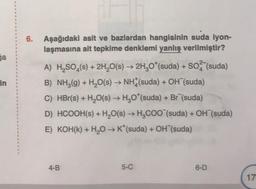 ga
in
6. Aşağıdaki asit ve bazlardan hangisinin suda iyon-
laşmasına ait tepkime denklemi yanlış verilmiştir?
A) H₂SO4(s) + 2H₂O(s) → 2H₂O*(suda) + SO (suda)
B) NH₂(g) + H₂O(s) → NH (suda) + OH (suda)
C) HBr(s) + H₂O(s) → H₂O*(suda) + Br (suda)
D) HCOOH(s) + H₂O(s) → H₂COO (suda) + OH (suda)
E) KOH(K) + H₂O → K*(suda) + OH (suda)
4-B
5-C
6-D
17