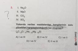 ?
2.
1. Na₂O
II. MgO
III. CO₂
IV. SO3
Yukarıda verilen maddelerden hangilerinin sulu
shçözeltileri karşılaştırıldığında tuz oluşmaz?
(6C, 80, 11 Na, 12Mg, 16S)
A) I ve III
D) I ve IV
(sbus) HOS
B) II ve IV
E) II ve III
C) I ve II
1
1
1
$
1
1
S
1
1
1
S
1
$
1
Kafadengi