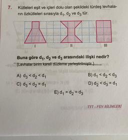 7.
Kütleleri eşit ve içleri dolu olan şekildeki türdeş levhala-
rın özkütleleri sırasıyla d₁, d₂ ve d3 tür.
AX
||
Buna göre d₁, d₂ ve d3 arasındaki ilişki nedir?
(Levhalar birim kareti düzleme yerleştirilmiştir.)
A) d3 <d₂ <d₁
M> C) d3 <d₂=d₁
E) d₁=d₂d3
many
B) d₁ <d₂d3
D) d₂ <d3=d₁
TYT-FEN BİLİMLERİ