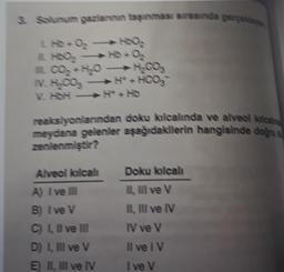 3. Solunum garlannin başınması sırasında gerçekle
H6O₂ →→ HD+ O₂
N. H.CO₂
V. HbH
H.COs
H+HOOS
reaksiyonlarından doku kılcalinda ve alveol kalcal
meydana gelenler aşağıdakilerin hangisinde doğru
zenlenmiştir?
Alveol kılcali
A) I've III
B) Ive V
C) I, II ve III
D) I, III ve V
E) II, III ve IV
Doku kılcalı
II, III ve V
II, III ve IV
IV ve V
Il ve IV
Ive V