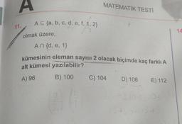 A
11.
A≤ (a, b, c, d, e, f, 1, 2}
olmak üzere,
An {d, e, 1}
MATEMATİK TESTİ
kümesinin eleman sayısı 2 olacak biçimde kaç farklı A
alt kümesi yazılabilir?
A) 96
B) 100 C) 104
D) 108 E) 112
+3.10 13.10+
15+60+15+3
14