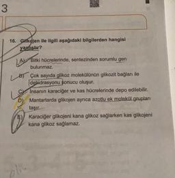 3
SETS
16. Glikojen ile ilgili aşağıdaki bilgilerden hangisi
yanlıştır?
LAY
A Bitki hücrelerinde, sentezinden sorumlu gen
bulunmaz.
B Çok sayıda glikoz molekülünün glikozit bağları ile
debidrasyonu sonucu oluşur.
Insanın karaciğer ve kas hücrelerinde depo edilebilir.
D) Mantarlarda glikojen ayrıca azotlu ek molekül grupları
taşır.
Karaciğer glikojeni kana glikoz sağlarken kas glikojeni
kana glikoz sağlamaz.