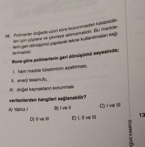 10. Polimerler doğada uzun süre bozunmadan kalabildik-
leri için çöplere ve çevreye atılmamalıdır. Bu madde-
lerin geri dönüşümü yapılarak tekrar kullanılmaları sağ-
lanmalıdır.
Buna göre polimerlerin geri dönüşümü sayesinde;
1. ham madde tüketiminin azalt