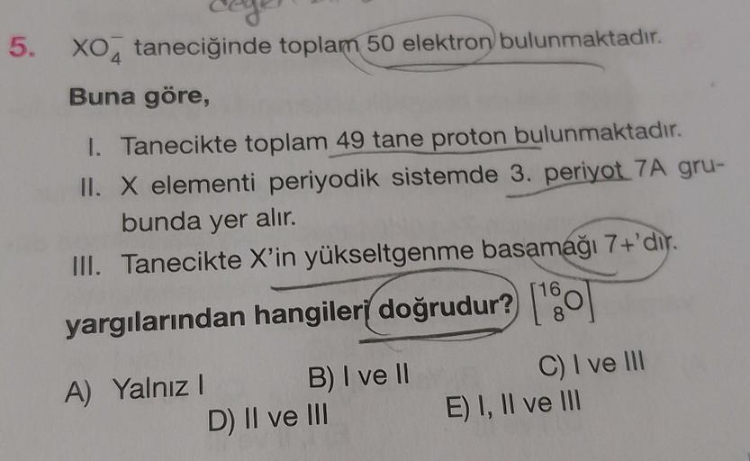 coge
5. XO taneciğinde toplam 50 elektron bulunmaktadır.
4
Buna göre,
1. Tanecikte toplam 49 tane proton bulunmaktadır.
II. X elementi periyodik sistemde 3. periyot 7A gru-
bunda yer alır.
III. Tanecikte X'in yükseltgenme basamağı 7+'dir.
yargılarından han