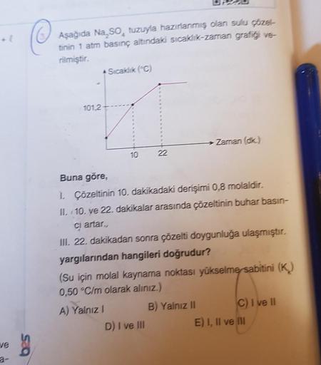 ve
bes
Aşağıda Na SO, tuzuyla hazırlanmış olan sulu çözel-
tinin 1 atm basınç altındaki sıcaklık-zaman grafiği ve-
rilmiştir.
101,2
Sıcaklık (C)
10
22
D) I ve III
Buna göre,
1. Çözeltinin 10. dakikadaki derişimi 0,8 molaldir.
II. 10. ve 22. dakikalar arası