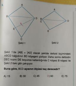 5.
B
E
A) 15
A
--4-..
C
Şekil 1
D B
C
B) 30
E
A
Şekil 2
Şekil 1'de |AB| = |AD| olacak şekilde deltoid biçimindeki
ABCD kâğıdının BD köşegeni çiziliyor. Daha sonra deltoidin
DEC kısmı DE boyunca katlandığında C köşesi B köşesi ile
Şekil 2'deki gibi çakışıyor.
Buna göre, BCD açısının ölçüsü kaç derecedir?
C) 45 D) 60
D
E) 75