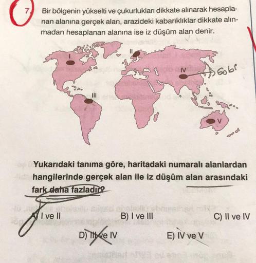 7.
Bir bölgenin yükselti ve çukurlukları dikkate alınarak hesapla-
nan alanına gerçek alan, arazideki kabarıklıklar dikkate alın-
madan hesaplanan alanına ise iz düşüm alan denir.
I ve Il
Yukarıdaki tanıma göre, haritadaki numaralı alanlardan
Hide hangiler