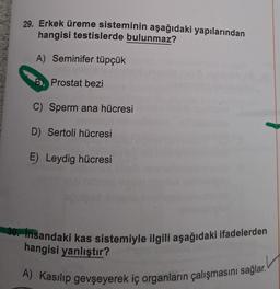 29. Erkek üreme sisteminin aşağıdaki yapılarından
hangisi testislerde bulunmaz?
A) Seminifer tüpçük
B Prostat bezi
C) Sperm ana hücresi
D) Sertoli hücresi
E) Leydig hücresi
30. İnsandaki kas sistemiyle ilgili aşağıdaki ifadelerden
hangisi yanlıştır?
A) Kasılıp gevşeyerek iç organların çalışmasını sağlar.