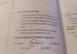 emsiz bir miktäll
bırakıldıktan
deki gibi
8. Atom modelleriyle ilgili,
B
I. Rutherford atom modeli, elektronların çekirde
düşmemesinin sebeplerini açıklayamamıştır.
II. Bohr atom modeline göre, çekirdek çevresinde
dolanan elektronların belirli enerji değerleri
vardır.
III. Thomson atom modeline göre, çekirdek
etrafında büyük boşluklar vardır.
verilen bilgilerden hangileri doğrudur?
A) Yalnız I
D) I ve II
BY Yalnız II
C)Yalnız III
E) Ive Ill
10. X, Y, Z ve T elemen
veriliyor.
X alkali meta
Z elementi
Telement
Buna göre, ha
oluşmaz?
A) X ile Z
D)