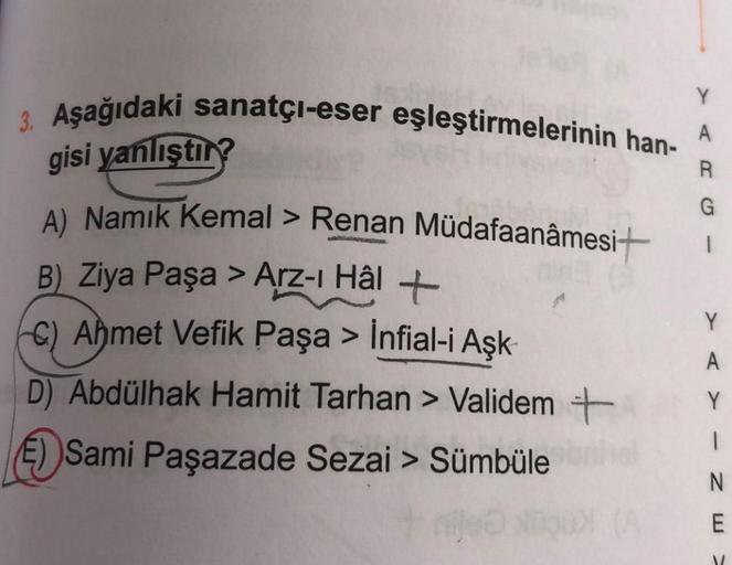 3. Aşağıdaki sanatçı-eser eşleştirmelerinin han-
gisi yanlıştır?
A) Namık Kemal > Renan
B) Ziya Paşa > Arz-ı Hâl +
C) Ahmet Vefik Paşa > İnfial-i Aşk-
Müdafaanâmesi+
D) Abdülhak Hamit Tarhan > Validem +
E))Sami Paşazade Sezai > Sümbüle
A
G
1
Y
A
Y
|
N
E