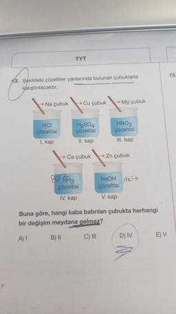 TYT
13. Şekildeki çözeltiler yanlarında bulunan çubuklarla
karıştırılacaktır.
→→Na çubuk →Cu çubuk
HCI
çözeltisi
I. kap
H₂SO4
çözeltisi
II. kap
→ Ca çubuk
NH3
çözeltisi
IV. kap
→
Mg çubuk
HNO3
çözeltisi
III. kap
→ Zn çubuk
NaOH Asit
çözeltisi
V. kap
Buna göre, hangi kaba batırılan çubukta herhangi
bir değişim meydana gelmez?
A) I
B) II
C) III
D) IV
E) V
15.