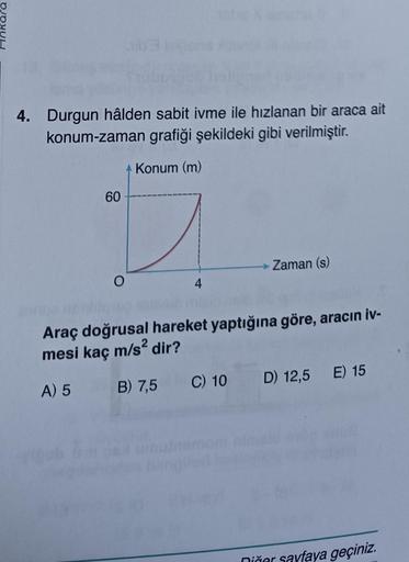 4. Durgun hâlden sabit ivme ile hızlanan bir araca ait
konum-zaman grafiği şekildeki gibi verilmiştir.
+ Konum (m)
60
O
4
Zaman (s)
nebbianco
Araç doğrusal hareket yaptığına göre, aracın iv-
mesi kaç m/s² dir?
A) 5
B) 7,5
C)
C)
10
10 D) 12,5 E) 15
Diğer sa