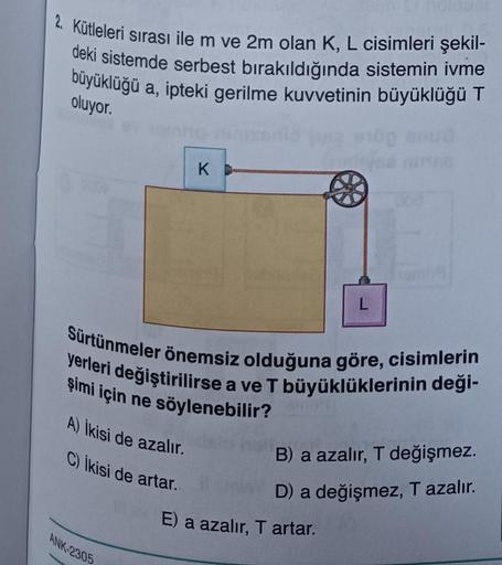 2. Kütleleri sırası ile m ve 2m olan K, L cisimleri şekil-
deki sistemde serbest bırakıldığında sistemin ivme
büyüklüğü a, ipteki gerilme kuvvetinin büyüklüğü T
oluyor.
A) İkisi de azalır.
C) İkisi de artar.
K
Sürtünmeler önemsiz olduğuna göre, cisimlerin