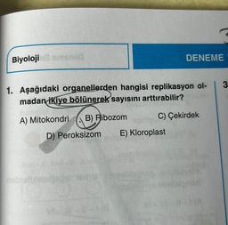 Biyoloji omenad
1. Aşağıdaki organellerden hangisi replikasyon ol-
madan ikiye bölünerek sayısını arttırabilir?
B) Ribozom
C) Çekirdek
A) Mitokondri
D) Peroksizom E) Kloroplast
nebralbisbrðs
DENEME
1731
(A
3