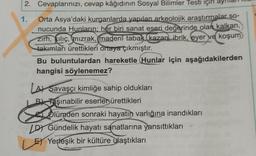 2. Cevaplarınızı, cevap kâğıdının Sosyal Bilimler Testi için ay
1.
Orta Asya'daki kurganlarda yapılan arkeolojik araştırmalar so-
nucunda Hunların; her biri sanat eseri değerinde olan kalkan,
zırh, Kılıç, mızrak, madeni tabak.(kazan, ibrik, eyer ve koşum
takımları ürettikleri ortaya çıkmıştır.
Bu buluntulardan hareketle (Hunlar için aşağıdakilerden
hangisi söylenemez?
LAY Savaşçı kimliğe sahip oldukları
B Taşınabilir eserler ürettikleri
Olümden sonraki hayatın varlığına inandıkları
LD) Gündelik hayatı sanatlarına yansıttıkları
Yerleşik bir kültüre ulaştıkları