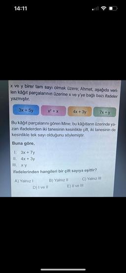 14:11
x ve y birer tam sayı olmak üzere; Ahmet, aşağıda veri-
len kâğıt parçalarının üzerine x ve y'ye bağlı bazı ifadeler
yazmıştır.
3x + 5y
x² + x
A) Yalnız I
Bu kâğıt parçalarını gören Mine; bu kâğıtların üzerinde ya-
zan ifadelerden iki tanesinin kesinlikle çift, iki tanesinin de
kesinlikle tek sayı olduğunu söylemiştir.
Buna göre,
1. 3x + 7y
II. 4x + 3y
III. x.y
ifadelerinden hangileri bir çift sayıya eşittir?
D) I ve II
4x + 3y
B) Yalnız II
7x + y
C) Yalnız III
E) II ve III