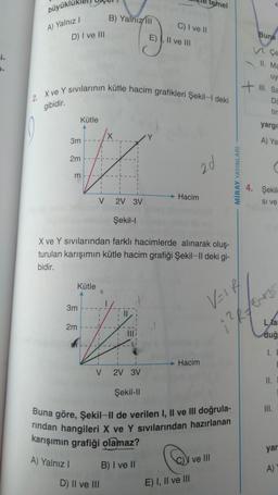 L
2₂
büyüklü
A) Yalnız I
D) I ve III
3m
Kütle
2m
2. X ve Y sıvılarının kütle hacim grafikleri Şekil-I deki
gibidir.
m
Kütle
A
3m
2m
B) Yalnız III
V 2V 3V
-
mailov ebrules Şekil-I
X ve Y sıvılarından farklı hacimlerde alınarak oluş-
turulan karışımın kütle hacim grafiği Şekil-Il deki gi-
bidir.
II.
V 2V 3V
D) II ve III
C) I ve II
E), II ve III
Şekil-II
temel
Hacim
2d
Hacim
Buna göre, Şekil-II de verilen I, II ve III doğrula-
rindan hangileri X ve Y sıvılarından hazırlanan
karışımın grafiği olamaz?
A) Yalnız I
B) I ve II
E) I, II ve III
I ve III
MİRAY YAYINLARI
VEIR/
Buna
VI. Ce
11. Ma
uy
+ Sa
D
tin
yargıl
A) Ya
4. Şekile
Si ve
Lar
duğ
1. L
II.
III.
yar
A)