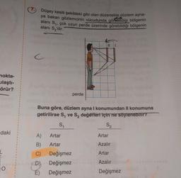 nokta-
ulaştı-
örür?
daki
O
Düşey kesiti şekildeki gibi olan düzenekte düzlem ayna-
ya bakan gözlemcinin vücudunda görebildiği bölgenin
alanı S₁, çok uzun perde üzerinde görebildiği bölgenin
alanı S₂'dir.
c
A) Artar
B)
Artar
C)
E)
Buna göre, düzlem ayna I konumundan II konumuna
getirilirse S₁ ve S₂ değerleri için ne söylenebilir?
S₁
S₂
perde
Değişmez
Değişmez
Değişmez
||
Artar
Azalır
Artar
Azalır
Değişmez