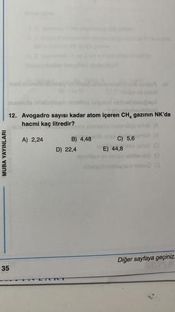 MUBA YAYINLARI
Manz
-leso susmulo soniney hollilleso umulo nhelablamamilo At
.N
ob nebli
susmulo nalobbamm 16miloq laignari nebielbiabığaçA
Tribnshahebhillles
12. Avogadro sayısı kadar atom içeren CH, gazının NK'da
2015
4
hacmi kaç litredir?
sbriesma holemilbe ertmi (A
35
A) 2,24
m
D) 22,4
TVI
B) 4,48 x C) 5,
5,6 MDI (B
yslo>
E) 44,8 evalo (
shiftiter ev xenes ebliliens (0
301080b hebavilsm mile:0 (3
Diğer sayfaya geçiniz.